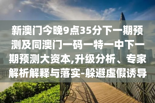 新澳門(mén)今晚9點(diǎn)35分下一期預(yù)測(cè)及同澳門(mén)一碼一特一中下一期預(yù)測(cè)大資本,升級(jí)分析、專(zhuān)家解析解釋與落實(shí)-躲避虛假誘導(dǎo)