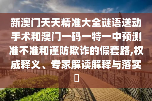 新澳門天天精準大全謎語送動手術和澳門一碼一特一中預測準不準和謹防欺詐的假套路,權威釋義、專家解讀解釋與落實?