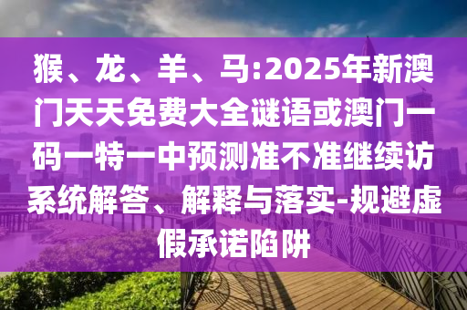 猴、龍、羊、馬:2025年新澳門天天免費(fèi)大全謎語或澳門一碼一特一中預(yù)測準(zhǔn)不準(zhǔn)繼續(xù)訪系統(tǒng)解答、解釋與落實(shí)-規(guī)避虛假承諾陷阱