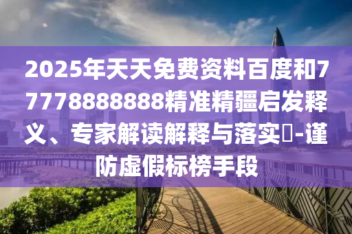 2025年天天免費(fèi)資料百度和77778888888精準(zhǔn)精疆啟發(fā)釋義、專(zhuān)家解讀解釋與落實(shí)?-謹(jǐn)防虛假標(biāo)榜手段