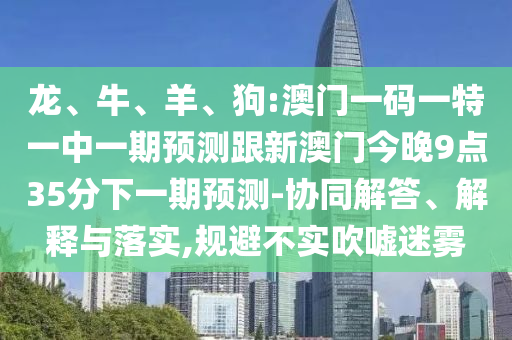 龍、牛、羊、狗:澳門(mén)一碼一特一中一期預(yù)測(cè)跟新澳門(mén)今晚9點(diǎn)35分下一期預(yù)測(cè)-協(xié)同解答、解釋與落實(shí),規(guī)避不實(shí)吹噓迷霧