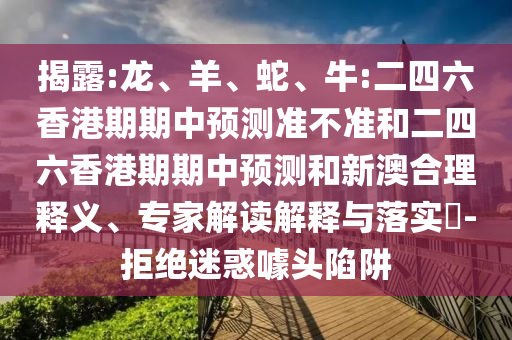 揭露:龍、羊、蛇、牛:二四六香港期期中預(yù)測準不準和二四六香港期期中預(yù)測和新澳合理釋義、專家解讀解釋與落實?-拒絕迷惑噱頭陷阱