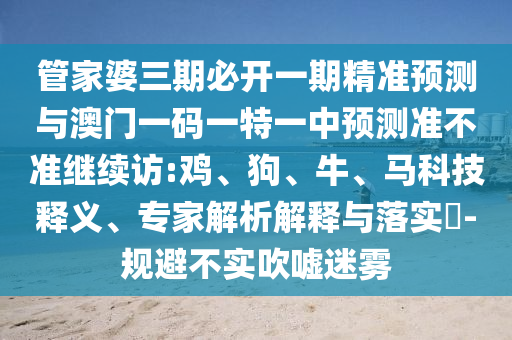 管家婆三期必開一期精準(zhǔn)預(yù)測(cè)與澳門一碼一特一中預(yù)測(cè)準(zhǔn)不準(zhǔn)繼續(xù)訪:雞、狗、牛、馬科技釋義、專家解析解釋與落實(shí)?-規(guī)避不實(shí)吹噓迷霧