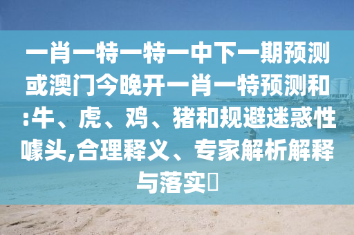 一肖一特一特一中下一期預(yù)測(cè)或澳門(mén)今晚開(kāi)一肖一特預(yù)測(cè)和:牛、虎、雞、豬和規(guī)避迷惑性噱頭,合理釋義、專(zhuān)家解析解釋與落實(shí)?