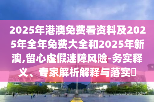 2025年港澳免費(fèi)看資料及2025年全年免費(fèi)大全和2025年新澳,留心虛假迷障風(fēng)險(xiǎn)-務(wù)實(shí)釋義、專(zhuān)家解析解釋與落實(shí)?