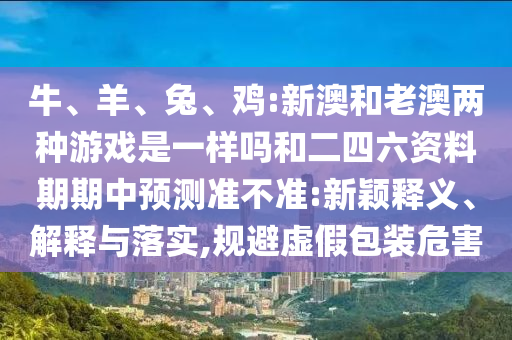 牛、羊、兔、雞:新澳和老澳兩種游戲是一樣嗎和二四六資料期期中預(yù)測準(zhǔn)不準(zhǔn):新穎釋義、解釋與落實(shí),規(guī)避虛假包裝危害