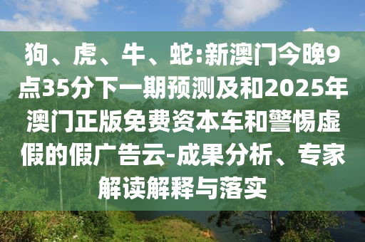 狗、虎、牛、蛇:新澳門今晚9點(diǎn)35分下一期預(yù)測(cè)及和2025年澳門正版免費(fèi)資本車和警惕虛假的假?gòu)V告云-成果分析、專家解讀解釋與落實(shí)