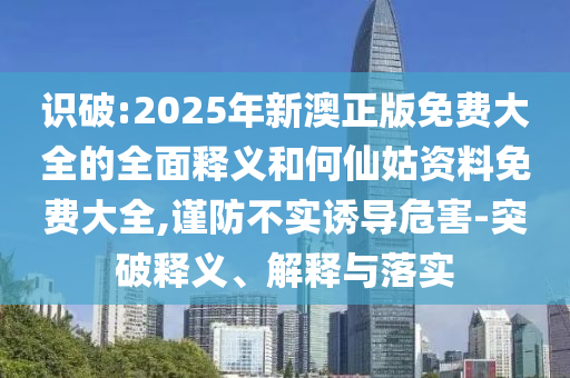 識(shí)破:2025年新澳正版免費(fèi)大全的全面釋義和何仙姑資料免費(fèi)大全,謹(jǐn)防不實(shí)誘導(dǎo)危害-突破釋義、解釋與落實(shí)