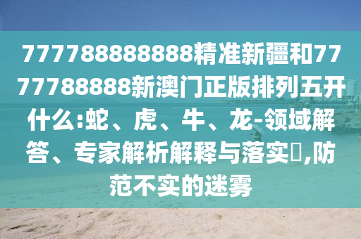 777788888888精準(zhǔn)新疆和7777788888新澳門正版排列五開什么:蛇、虎、牛、龍-領(lǐng)域解答、專家解析解釋與落實(shí)?,防范不實(shí)的迷霧