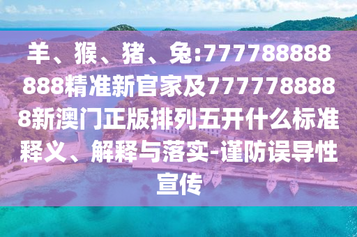 羊、猴、豬、兔:777788888888精準(zhǔn)新官家及7777788888新澳門正版排列五開什么標(biāo)準(zhǔn)釋義、解釋與落實(shí)-謹(jǐn)防誤導(dǎo)性宣傳