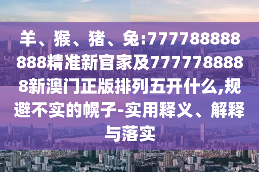 羊、猴、豬、兔:777788888888精準(zhǔn)新官家及7777788888新澳門正版排列五開什么,規(guī)避不實(shí)的幌子-實(shí)用釋義、解釋與落實(shí)