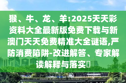 猴、牛、龍、羊:2025天天彩資料大全最新版免費(fèi)下載與新澳門天天免費(fèi)精準(zhǔn)大全謎語,嚴(yán)防消費(fèi)陷阱-改進(jìn)解答、專家解讀解釋與落實(shí)?