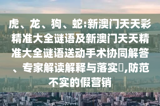 虎、龍、狗、蛇:新澳門天天彩精準(zhǔn)大全謎語及新澳門天天精準(zhǔn)大全謎語送動手術(shù)協(xié)同解答、專家解讀解釋與落實(shí)?,防范不實(shí)的假營銷