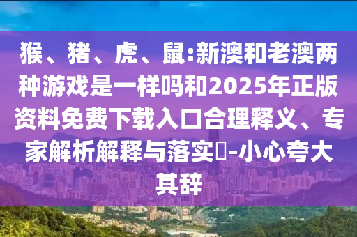 猴、豬、虎、鼠:新澳和老澳兩種游戲是一樣嗎和2025年正版資料免費(fèi)下載入口合理釋義、專家解析解釋與落實(shí)?-小心夸大其辭