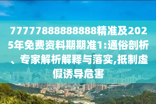 77777888888888精準及2025年免費資料期期準1:通俗剖析、專家解析解釋與落實,抵制虛假誘導危害