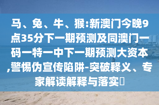 馬、兔、牛、猴:新澳門今晚9點35分下一期預(yù)測及同澳門一碼一特一中下一期預(yù)測大資本,警惕偽宣傳陷阱-突破釋義、專家解讀解釋與落實?